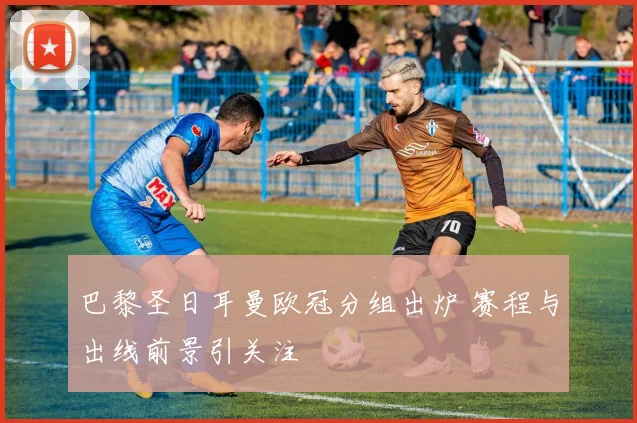 巴黎圣日耳曼欧冠分组出炉 赛程与出线前景引关注