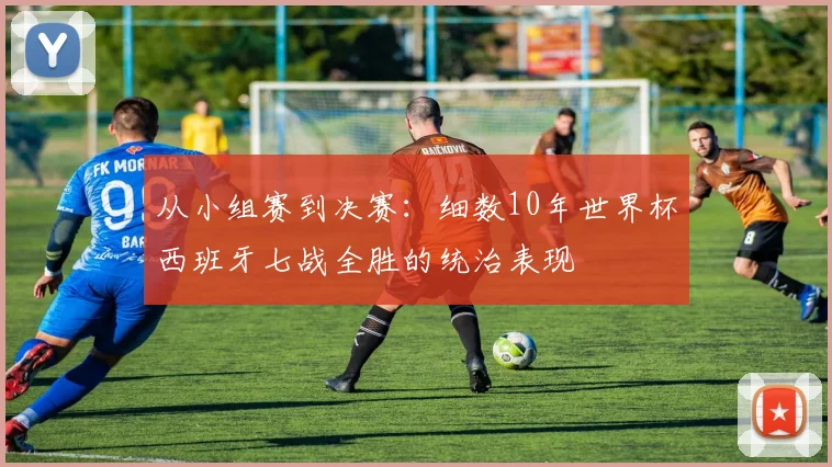 从小组赛到决赛：细数10年世界杯西班牙七战全胜的统治表现