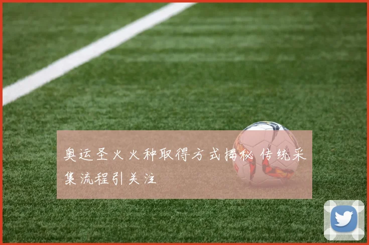 奥运圣火火种取得方式揭秘 传统采集流程引关注