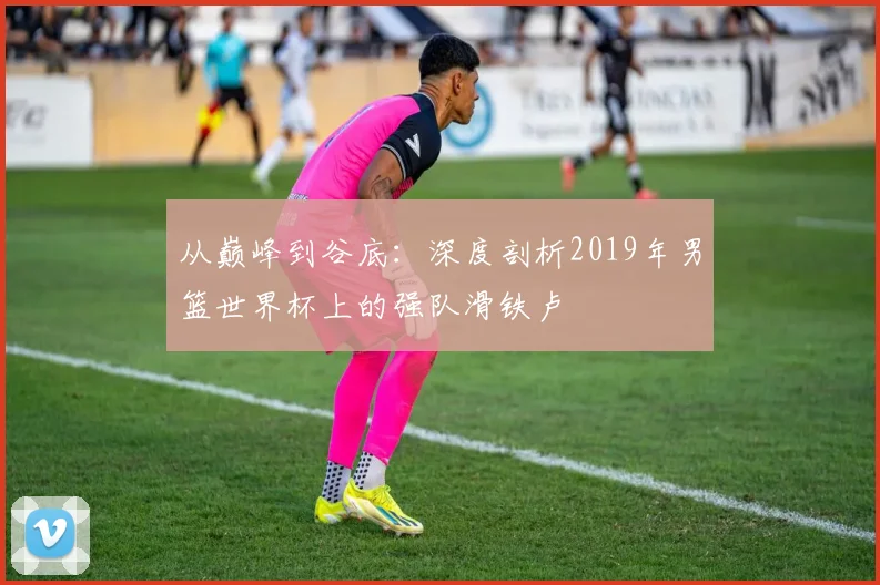 从巅峰到谷底：深度剖析2019年男篮世界杯上的强队滑铁卢